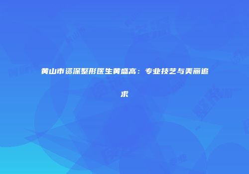 黄山市资深整形医生黄盛高：专业技艺与美丽追求