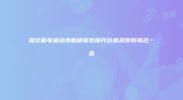 湖北省电波拉皮面部紧致提升价格及医院排名一览