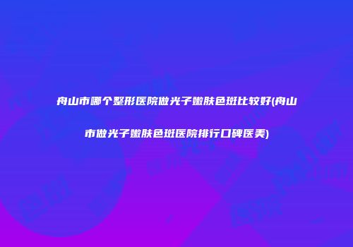 舟山市哪个整形医院做光子嫩肤色斑比较好(舟山市做光子嫩肤色斑医院排行口碑医美)