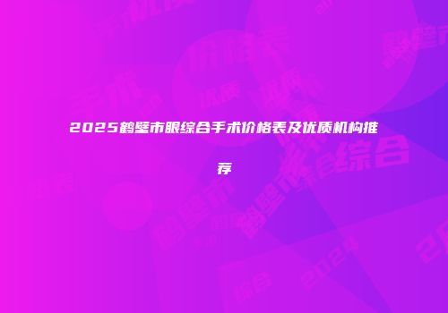 2025鹤壁市眼综合手术价格表及优质机构推荐
