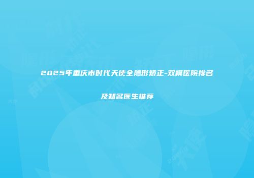 2025年重庆市时代天使全隐形矫正-双模医院排名及知名医生推荐
