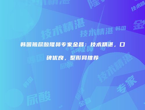 韩国玻尿酸隆鼻专家金昌：技术精湛，口碑优良，整形网推荐