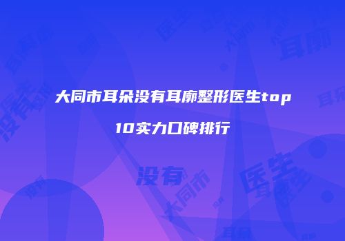 大同市耳朵没有耳廓整形医生top10实力口碑排行