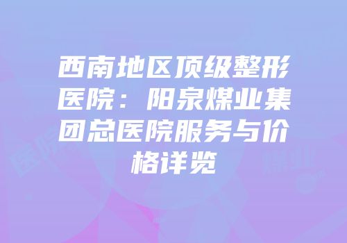 西南地区顶级整形医院：阳泉煤业集团总医院服务与价格详览