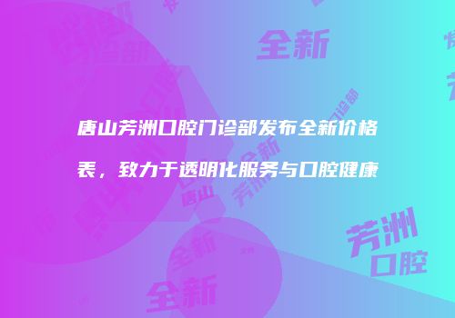 唐山芳洲口腔门诊部发布全新价格表，致力于透明化服务与口腔健康