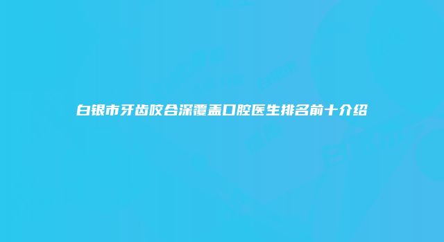 白银市牙齿咬合深覆盖口腔医生排名前十介绍