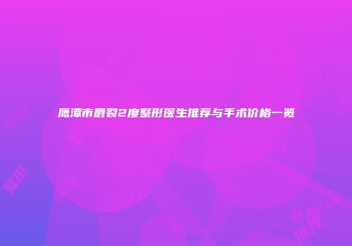 鹰潭市唇裂2度整形医生推荐与手术价格一览