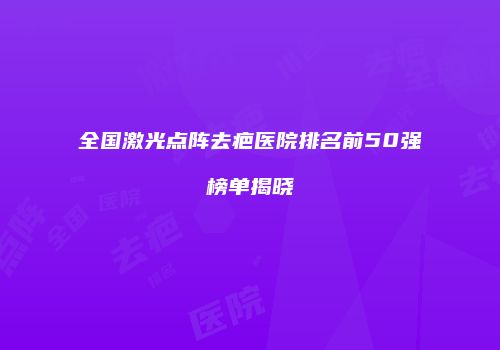 全国激光点阵去疤医院排名前50强榜单揭晓