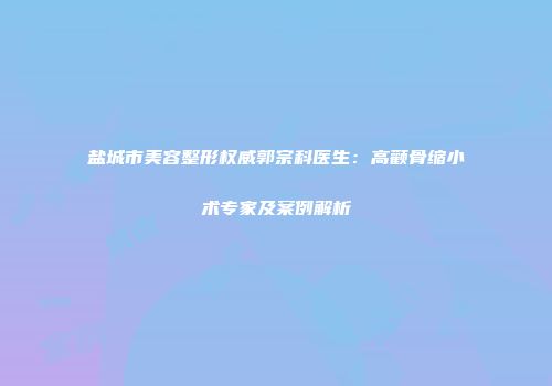 盐城市美容整形权威郭宗科医生：高颧骨缩小术专家及案例解析