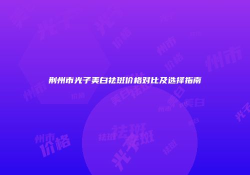 荆州市光子美白祛斑价格对比及选择指南