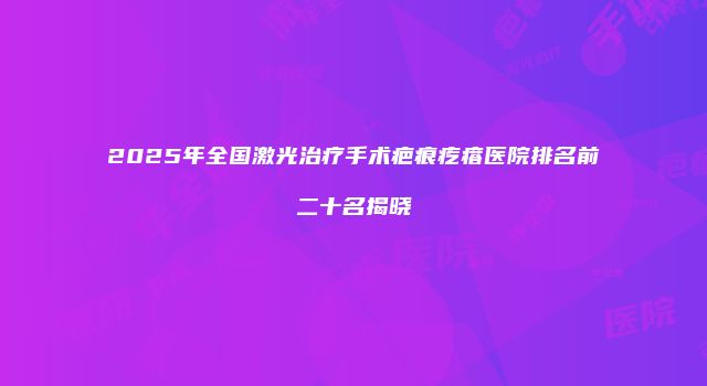2025年全国激光治疗手术疤痕疙瘩医院排名前二十名揭晓