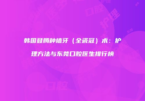 韩国登腾种植牙（全瓷冠）术：护理方法与东莞口腔医生排行榜