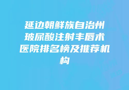 延边朝鲜族自治州玻尿酸注射丰唇术医院排名榜及推荐机构
