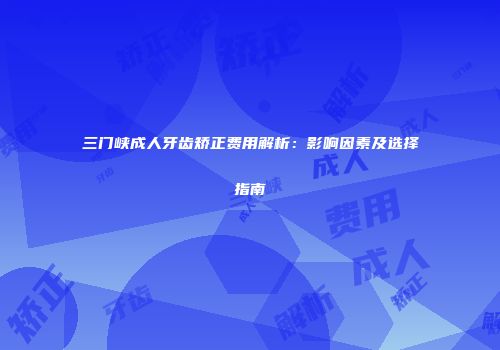 三门峡成人牙齿矫正费用解析：影响因素及选择指南