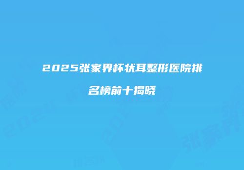 2025张家界杯状耳整形医院排名榜前十揭晓