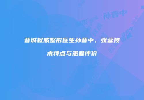 晋城权威整形医生孙晋中、张蓉技术特点与患者评价