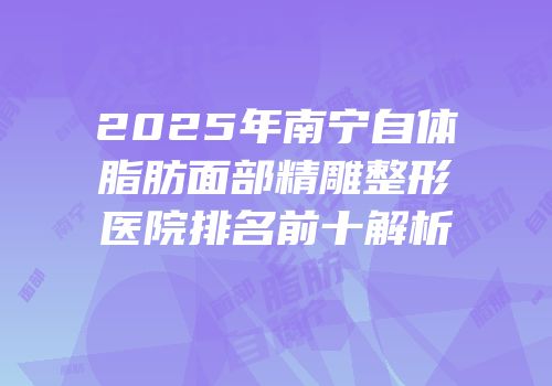 2025年南宁自体脂肪面部精雕整形医院排名前十解析