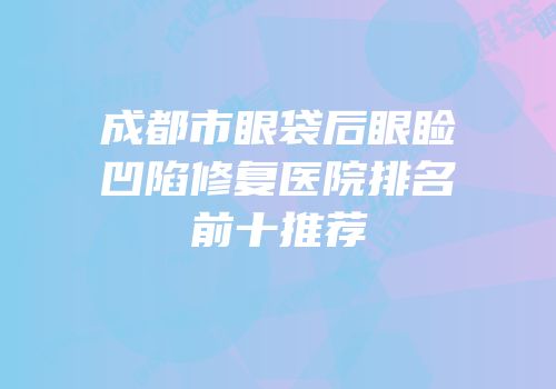 成都市眼袋后眼睑凹陷修复医院排名前十推荐