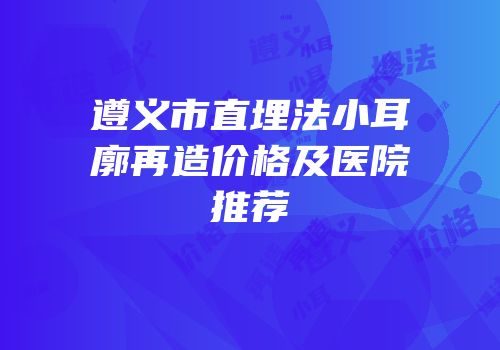 遵义市直埋法小耳廓再造价格及医院推荐