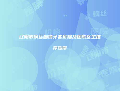 辽阳市钢丝自锁牙套价格及医院医生推荐指南