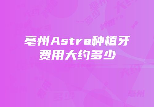 亳州Astra种植牙费用大约多少