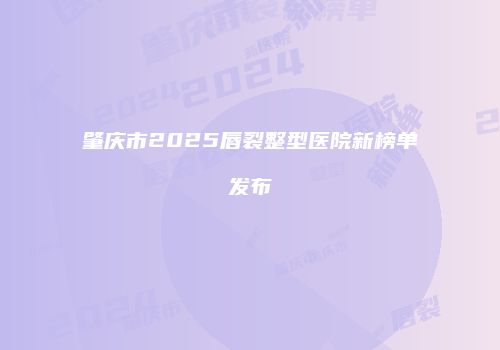 肇庆市2025唇裂整型医院新榜单发布