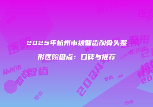 2025年杭州市拔智齿削骨头整形医院盘点：口碑与推荐