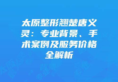 太原整形翘楚唐义灵：专业背景、手术案例及服务价格全解析