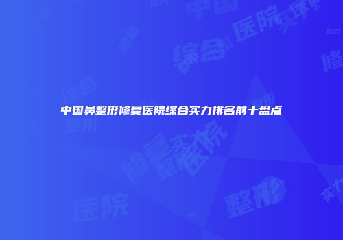 中国鼻整形修复医院综合实力排名前十盘点