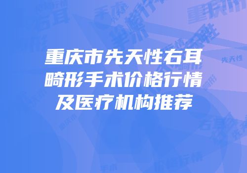 重庆市先天性右耳畸形手术价格行情及医疗机构推荐