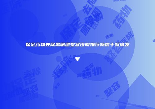 保定药物去除黑眼圈整容医院排行榜前十权威发布