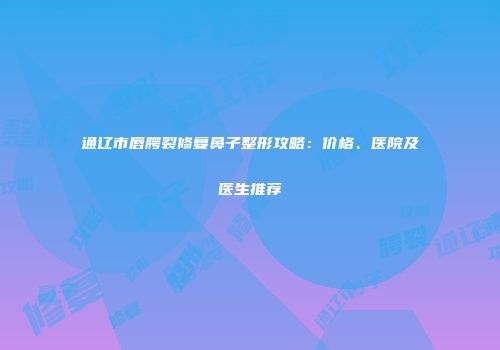 通辽市唇腭裂修复鼻子整形攻略：价格、医院及医生推荐