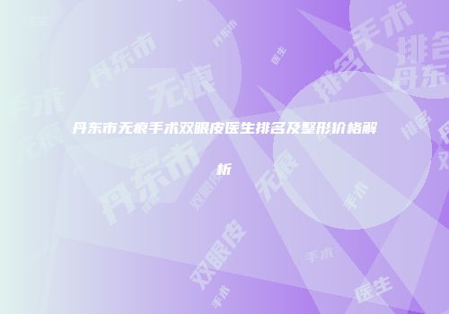 丹东市无痕手术双眼皮医生排名及整形价格解析