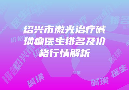 绍兴市激光治疗碱璜瘤医生排名及价格行情解析
