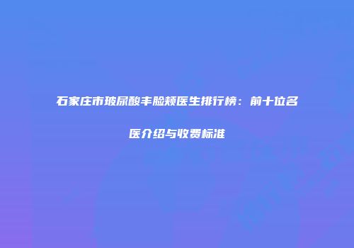 石家庄市玻尿酸丰脸颊医生排行榜：前十位名医介绍与收费标准