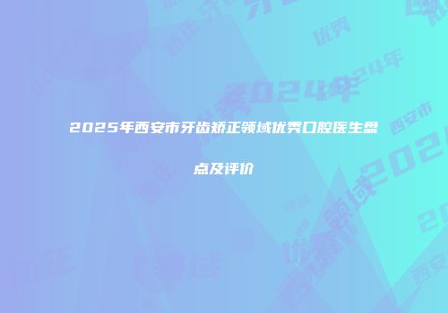 2025年西安市牙齿矫正领域优秀口腔医生盘点及评价