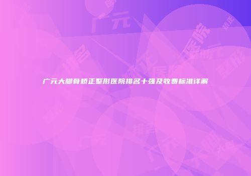 广元大脚骨矫正整形医院排名十强及收费标准详解