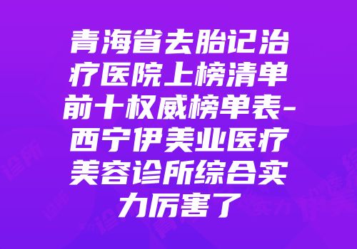 青海省去胎记治疗医院上榜清单前十权威榜单表-西宁伊美业医疗美容诊所综合实力厉害了