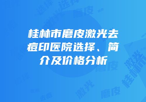桂林市磨皮激光去痘印医院选择、简介及价格分析