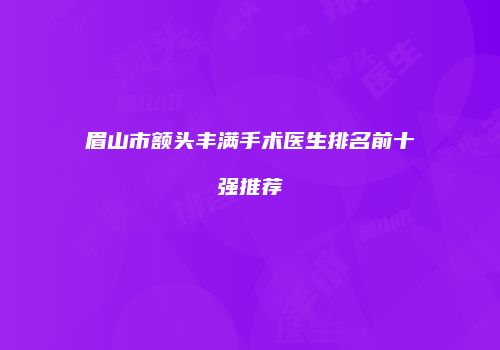 眉山市额头丰满手术医生排名前十强推荐