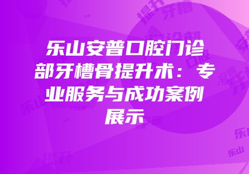 乐山安普口腔门诊部牙槽骨提升术：专业服务与成功案例展示
