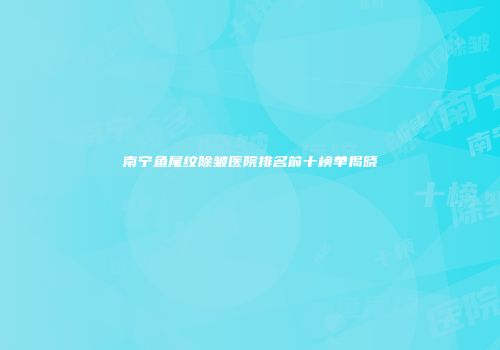 南宁鱼尾纹除皱医院排名前十榜单揭晓
