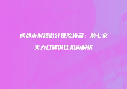 成都市射频微针医院排名：前七家实力口碑俱佳机构解析