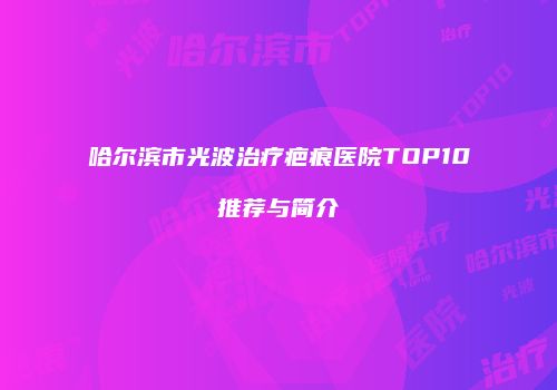 哈尔滨市光波治疗疤痕医院TOP10推荐与简介