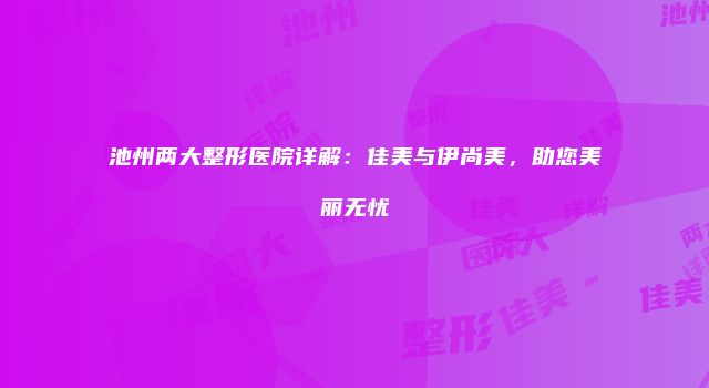 池州两大整形医院详解：佳美与伊尚美，助您美丽无忧