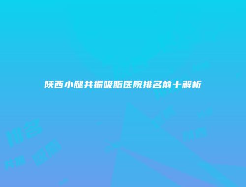 陕西小腿共振吸脂医院排名前十解析