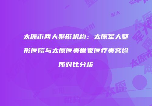 太原市两大整形机构：太原军大整形医院与太原医美世家医疗美容诊所对比分析