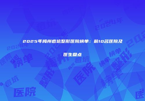 2025年梅州痘坑整形医院榜单：前10名医院及医生盘点