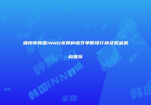 扬州市韩国INNO亲骨种植牙单颗排行榜及权威机构推荐