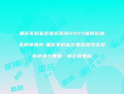 重庆军科私密整形医院2025新版价格表种草推荐-重庆军科私密整形医院全脸脂肪填充费用一般会很贵吗